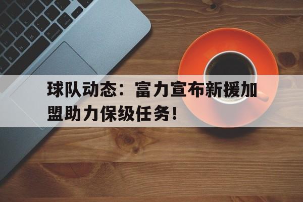 乐鱼体育全站-关于球队动态：富力宣布新援加盟助力保级任务！的信息